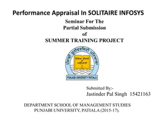 Performance Appraisal In SOLITAIRE INFOSYS
Seminar For The
Partial Submission
of
SUMMER TRAINING PROJECT
DEPARTMENT SCHOOL OF MANAGEMENT STUDIES
PUNJABI UNIVERSITY, PATIALA (2015-17).
Submitted By:-
Jastinder Pal Singh 15421163
 