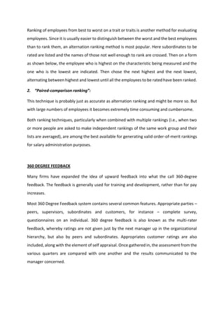 Ranking of employees from best to worst on a trait or traits is another method for evaluating
employees. Since it is usually easier to distinguish between the worst and the best employees
than to rank them, an alternation ranking method is most popular. Here subordinates to be
rated are listed and the names of those not well enough to rank are crossed. Then on a form
as shown below, the employee who is highest on the characteristic being measured and the
one who is the lowest are indicated. Then chose the next highest and the next lowest,
alternating between highest and lowest until all the employees to be rated have been ranked.
2. Paired- o pariso ra ki g :
This technique is probably just as accurate as alternation ranking and might be more so. But
with large numbers of employees it becomes extremely time consuming and cumbersome.
Both ranking techniques, particularly when combined with multiple rankings (i.e., when two
or more people are asked to make independent rankings of the same work group and their
lists are averaged), are among the best available for generating valid order-of-merit rankings
for salary administration purposes.
360 DEGREE FEEDBACK
Many firms have expanded the idea of upward feedback into what the call 360-degree
feedback. The feedback is generally used for training and development, rather than for pay
increases.
Most 360 Degree Feedback system contains several common features. Appropriate parties –
peers, supervisors, subordinates and customers, for instance – complete survey,
questionnaires on an individual. 360 degree feedback is also known as the multi-rater
feedback, whereby ratings are not given just by the next manager up in the organizational
hierarchy, but also by peers and subordinates. Appropriates customer ratings are also
included, along with the element of self appraisal. Once gathered in, the assessment from the
various quarters are compared with one another and the results communicated to the
manager concerned.
 