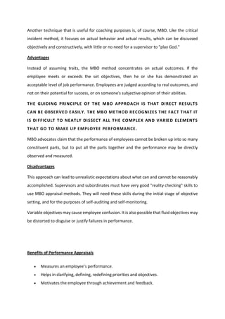 Another technique that is useful for coaching purposes is, of course, MBO. Like the critical
incident method, it focuses on actual behavior and actual results, which can be discussed
objectively and constructively, with little or no need for a supervisor to "play God."
Advantages
Instead of assuming traits, the MBO method concentrates on actual outcomes. If the
employee meets or exceeds the set objectives, then he or she has demonstrated an
acceptable level of job performance. Employees are judged according to real outcomes, and
not on their potential for success, or on someone's subjective opinion of their abilities.
THE GUIDING PRINCIPLE OF THE MBO APPROACH IS THAT DIRECT RESULTS
CAN BE OBSERVED EASILY. THE MBO METHOD RECOGNIZES THE FACT THAT IT
IS DIFFICULT TO NEATLY DISSECT ALL THE COMPLEX AND VARIED ELEMENTS
THAT GO TO MAKE UP EMPLOYEE PERFORMANCE.
MBO advocates claim that the performance of employees cannot be broken up into so many
constituent parts, but to put all the parts together and the performance may be directly
observed and measured.
Disadvantages
This approach can lead to unrealistic expectations about what can and cannot be reasonably
accomplished. Supervisors and subordinates must have very good "reality checking" skills to
use MBO appraisal methods. They will need these skills during the initial stage of objective
setting, and for the purposes of self-auditing and self-monitoring.
Variable objectives may cause employee confusion. It is also possible that fluid objectives may
be distorted to disguise or justify failures in performance.
Benefits of Performance Appraisals
 Measu es a e plo ee s pe fo a e.
 Helps in clarifying, defining, redefining priorities and objectives.
 Motivates the employee through achievement and feedback.
 