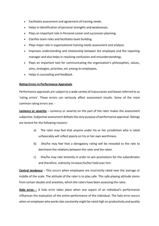  Facilitates assessment and agreement of training needs.
 Helps in identification of personal strengths and weaknesses.
 Plays an important role in Personal career and succession planning.
 Clarifies team roles and facilitates team building.
 Plays major role in organizational training needs assessment and analysis.
 Improves understanding and relationship between the employee and the reporting
manager and also helps in resolving confusions and misunderstandings.
 Pla s a i po ta t tool fo o u i ati g the o ga izatio s philosophies, alues,
aims, strategies, priorities, etc among its employees.
 Helps in counseling and feedback.
Rating Errors in Performance Appraisals
Performance appraisals are subject to a wide variety of inaccuracies and biases referred to as
'rating errors'. These errors can seriously affect assessment results. Some of the most
common rating errors are: -
Leniency or severity: - Leniency or severity on the part of the rater makes the assessment
subjective. Subjective assessment defeats the very purpose of performance appraisal. Ratings
are lenient for the following reasons:
a) The rater may feel that anyone under his or her jurisdiction who is rated
unfavorably will reflect poorly on his or her own worthiness.
b) She/he may feel that a derogatory rating will be revealed to the rate to
detriment the relations between the rater and the ratee.
c) She/he may rate leniently in order to win promotions for the subordinates
and therefore, indirectly increase his/her hold over him.
Central tendency: - This occurs when employees are incorrectly rated near the average or
middle of the scale. The attitude of the rater is to play safe. This safe playing attitude stems
from certain doubts and anxieties, which the raters have been assessing the rates.
Halo error: - A halo error takes place when one aspect of an individual's performance
influences the evaluation of the entire performance of the individual. The halo error occurs
when an employee who works late constantly might be rated high on productivity and quality
 