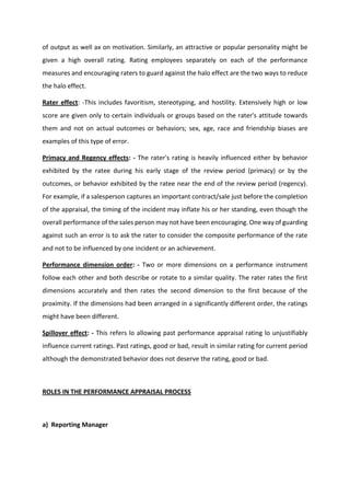 of output as well ax on motivation. Similarly, an attractive or popular personality might be
given a high overall rating. Rating employees separately on each of the performance
measures and encouraging raters to guard against the halo effect are the two ways to reduce
the halo effect.
Rater effect: -This includes favoritism, stereotyping, and hostility. Extensively high or low
score are given only to certain individuals or groups based on the rater's attitude towards
them and not on actual outcomes or behaviors; sex, age, race and friendship biases are
examples of this type of error.
Primacy and Regency effects: - The rater's rating is heavily influenced either by behavior
exhibited by the ratee during his early stage of the review period (primacy) or by the
outcomes, or behavior exhibited by the ratee near the end of the review period (regency).
For example, if a salesperson captures an important contract/sale just before the completion
of the appraisal, the timing of the incident may inflate his or her standing, even though the
overall performance of the sales person may not have been encouraging. One way of guarding
against such an error is to ask the rater to consider the composite performance of the rate
and not to be influenced by one incident or an achievement.
Performance dimension order: - Two or more dimensions on a performance instrument
follow each other and both describe or rotate to a similar quality. The rater rates the first
dimensions accurately and then rates the second dimension to the first because of the
proximity. If the dimensions had been arranged in a significantly different order, the ratings
might have been different.
Spillover effect: - This refers lo allowing past performance appraisal rating lo unjustifiably
influence current ratings. Past ratings, good or bad, result in similar rating for current period
although the demonstrated behavior does not deserve the rating, good or bad.
ROLES IN THE PERFORMANCE APPRAISAL PROCESS
a) Reporting Manager
 