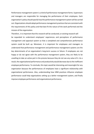 Performance management system is a kind of performance management forms. Supervisors
and managers are responsible for managing the performance of their employees. Each
organization's policy should specify how the performance management system will be carried
out. Organizations should adopt performance management practices that are consistent with
the requirements of this policy and that best fit the nature of the work performed and the
mission of the organization.
Therefore , it is important that this research will be conducted, or existing research will
be expanded to understand employees' experiences and perceptions of performance
management and appraisal system so that a completed and comprehensive performance
system could be built up. Moreover, it is important for employees and managers to
understand that performance management and performance management systems are the
key determinants of an organization's long-term success or failure. If employees are not
happy or do not agree with the performance management system, they are likely to be
unwilling to take an active part in the process because they do not see any value of it. As a
result, the organizational performance and productivity would decrease due to the inefficient
employee performance. To conclude, this topic would be interesting and meaningful for any
organization because the performances of employees have a significant relationship with
organizational performance. Also, understanding how HRM practices influence employee
performance could help organizations setting up a better management system, and finally
improve employee performance and organizational performance.
 