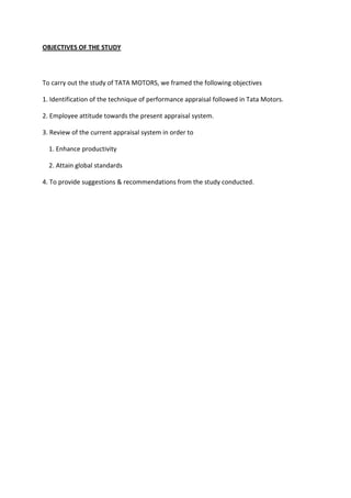 OBJECTIVES OF THE STUDY
To carry out the study of TATA MOTORS, we framed the following objectives
1. Identification of the technique of performance appraisal followed in Tata Motors.
2. Employee attitude towards the present appraisal system.
3. Review of the current appraisal system in order to
1. Enhance productivity
2. Attain global standards
4. To provide suggestions & recommendations from the study conducted.
 