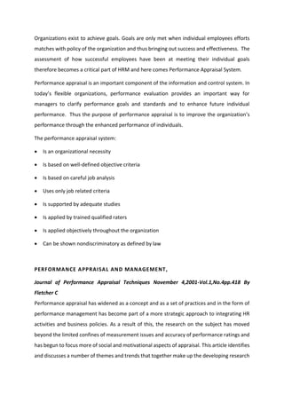 Organizations exist to achieve goals. Goals are only met when individual employees efforts
matches with policy of the organization and thus bringing out success and effectiveness. The
assessment of how successful employees have been at meeting their individual goals
therefore becomes a critical part of HRM and here comes Performance Appraisal System.
Performance appraisal is an important component of the information and control system. In
toda s fle i le o ga izatio s, pe fo a e e aluatio p o ides a i po ta t a fo
managers to clarify performance goals and standards and to enhance future individual
performance. Thus the purpose of performance appraisal is to i p o e the o ga izatio s
performance through the enhanced performance of individuals.
The performance appraisal system:
 Is an organizational necessity
 Is based on well-defined objective criteria
 Is based on careful job analysis
 Uses only job related criteria
 Is supported by adequate studies
 Is applied by trained qualified raters
 Is applied objectively throughout the organization
 Can be shown nondiscriminatory as defined by law
PERFORMANCE APPRAISAL AND MANAGEMENT,
Journal of Performance Appraisal Techniques November 4,2001-Vol.1,No.4pp.418 By
Fletcher C
Performance appraisal has widened as a concept and as a set of practices and in the form of
performance management has become part of a more strategic approach to integrating HR
activities and business policies. As a result of this, the research on the subject has moved
beyond the limited confines of measurement issues and accuracy of performance ratings and
has begun to focus more of social and motivational aspects of appraisal. This article identifies
and discusses a number of themes and trends that together make up the developing research
 