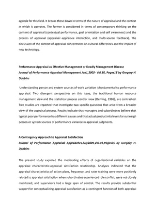 agenda for this field. It breaks these down in terms of the nature of appraisal and the context
in which it operates. The former is considered in terms of contemporary thinking on the
content of appraisal (contextual performance, goal orientation and self awareness) and the
process of appraisal (appraiser–appraisee interaction, and multi-source feedback). The
discussion of the context of appraisal concentrates on cultural differences and the impact of
new technology.
Performance Appraisal as Effective Management or Deadly Management Disease
Journal of Performance Appraisal Management Jan1,2005- Vol.80, Pages18 by Gregory H.
Dobbins
Understanding person and system sources of work variation is fundamental to performance
appraisal. Two divergent perspectives on this issue, the traditional human resource
management view and the statistical process control view (Deming, 1986), are contrasted.
Two studies are reported that investigate two specific questions that arise from a broader
view of the appraisal process. Results indicate that managers and subordinates believe that
typical poor performance has different causes and that actualproductivity levels far outweigh
person or system sources of performance variance in appraisal judgments.
A Contingency Approach to Appraisal Satisfaction
Journal of Performance Appraisal Approaches,July2009,Vol.49,Pages65 by Gregory H.
Dobbins
The present study explored the moderating effects of organizational variables on the
appraisal characteristic-appraisal satisfaction relationship. Analyses indicated that the
appraisal characteristics of action plans, frequency, and rater training were more positively
related to appraisal satisfaction when subordinates experiencedrole conflict, were not closely
monitored, and supervisors had a large span of control. The results provide substantial
support for conceptualizing appraisal satisfaction as a contingent function of both appraisal
 