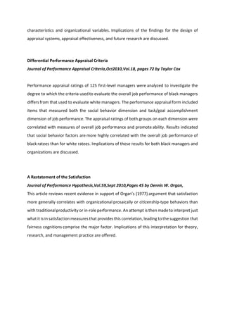 characteristics and organizational variables. Implications of the findings for the design of
appraisal systems, appraisal effectiveness, and future research are discussed.
Differential Performance Appraisal Criteria
Journal of Performance Appraisal Criteria,Oct2010,Vol.18, pages 72 by Taylor Cox
Performance appraisal ratings of 125 first-level managers were analyzed to investigate the
degree to which the criteria used to evaluate the overall job performance of black managers
differs from that used to evaluate white managers. The performance appraisal form included
items that measured both the social behavior dimension and task/goal accomplishment
dimension of job performance. The appraisal ratings of both groups on each dimension were
correlated with measures of overall job performance and promote ability. Results indicated
that social behavior factors are more highly correlated with the overall job performance of
black ratees than for white ratees. Implications of these results for both black managers and
organizations are discussed.
A Restatement of the Satisfaction
Journal of Performance Hypothesis,Vol.59,Sept 2010,Pages 45 by Dennis W. Organ,
This a ti le e ie s e e t e ide e i suppo t of O ga s 1977 argument that satisfaction
more generally correlates with organizational prosaically or citizenship-type behaviors than
with traditionalproductivity or in-role performance. An attempt is then madeto interpret just
what it is in satisfaction measures that providesthis correlation, leading to the suggestion that
fairness cognitions comprise the major factor. Implications of this interpretation for theory,
research, and management practice are offered.
 