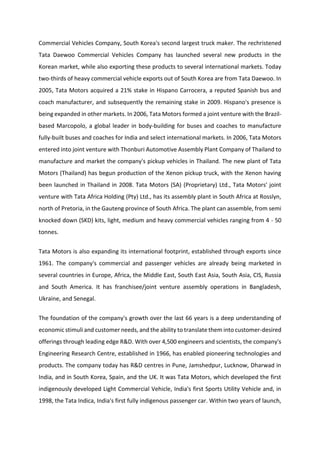 Commercial Vehicles Company, South Korea's second largest truck maker. The rechristened
Tata Daewoo Commercial Vehicles Company has launched several new products in the
Korean market, while also exporting these products to several international markets. Today
two-thirds of heavy commercial vehicle exports out of South Korea are from Tata Daewoo. In
2005, Tata Motors acquired a 21% stake in Hispano Carrocera, a reputed Spanish bus and
coach manufacturer, and subsequently the remaining stake in 2009. Hispano's presence is
being expanded in other markets. In 2006, Tata Motors formed a joint venture with the Brazil-
based Marcopolo, a global leader in body-building for buses and coaches to manufacture
fully-built buses and coaches for India and select international markets. In 2006, Tata Motors
entered into joint venture with Thonburi Automotive Assembly Plant Company of Thailand to
manufacture and market the company's pickup vehicles in Thailand. The new plant of Tata
Motors (Thailand) has begun production of the Xenon pickup truck, with the Xenon having
been launched in Thailand in 2008. Tata Motors (SA) (Proprietary) Ltd., Tata Motors' joint
venture with Tata Africa Holding (Pty) Ltd., has its assembly plant in South Africa at Rosslyn,
north of Pretoria, in the Gauteng province of South Africa. The plant can assemble, from semi
knocked down (SKD) kits, light, medium and heavy commercial vehicles ranging from 4 - 50
tonnes.
Tata Motors is also expanding its international footprint, established through exports since
1961. The company's commercial and passenger vehicles are already being marketed in
several countries in Europe, Africa, the Middle East, South East Asia, South Asia, CIS, Russia
and South America. It has franchisee/joint venture assembly operations in Bangladesh,
Ukraine, and Senegal.
The foundation of the company's growth over the last 66 years is a deep understanding of
economic stimuli and customer needs, and the ability to translate them into customer-desired
offerings through leading edge R&D. With over 4,500 engineers and scientists, the company's
Engineering Research Centre, established in 1966, has enabled pioneering technologies and
products. The company today has R&D centres in Pune, Jamshedpur, Lucknow, Dharwad in
India, and in South Korea, Spain, and the UK. It was Tata Motors, which developed the first
indigenously developed Light Commercial Vehicle, India's first Sports Utility Vehicle and, in
1998, the Tata Indica, India's first fully indigenous passenger car. Within two years of launch,
 