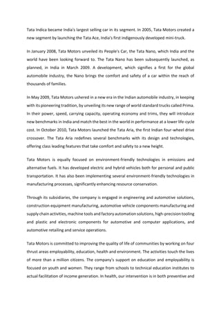 Tata Indica became India's largest selling car in its segment. In 2005, Tata Motors created a
new segment by launching the Tata Ace, India's first indigenously developed mini-truck.
In January 2008, Tata Motors unveiled its People's Car, the Tata Nano, which India and the
world have been looking forward to. The Tata Nano has been subsequently launched, as
planned, in India in March 2009. A development, which signifies a first for the global
automobile industry, the Nano brings the comfort and safety of a car within the reach of
thousands of families.
In May 2009, Tata Motors ushered in a new era in the Indian automobile industry, in keeping
with its pioneering tradition, by unveiling its new range of world standard trucks called Prima.
In their power, speed, carrying capacity, operating economy and trims, they will introduce
new benchmarks in India and match the best in the world in performance at a lower life-cycle
cost. In October 2010, Tata Motors launched the Tata Aria, the first Indian four-wheel drive
crossover. The Tata Aria redefines several benchmarks with its design and technologies,
offering class leading features that take comfort and safety to a new height.
Tata Motors is equally focused on environment-friendly technologies in emissions and
alternative fuels. It has developed electric and hybrid vehicles both for personal and public
transportation. It has also been implementing several environment-friendly technologies in
manufacturing processes, significantly enhancing resource conservation.
Through its subsidiaries, the company is engaged in engineering and automotive solutions,
construction equipment manufacturing, automotive vehicle components manufacturing and
supply chain activities, machine tools and factory automation solutions, high-precision tooling
and plastic and electronic components for automotive and computer applications, and
automotive retailing and service operations.
Tata Motors is committed to improving the quality of life of communities by working on four
thrust areas employability, education, health and environment. The activities touch the lives
of more than a million citizens. The company's support on education and employability is
focused on youth and women. They range from schools to technical education institutes to
actual facilitation of income generation. In health, our intervention is in both preventive and
 