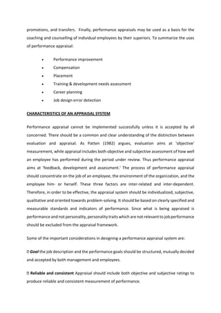 promotions, and transfers. Finally, performance appraisals may be used as a basis for the
coaching and counselling of individual employees by their superiors. To summarize the uses
of performance appraisal:
 Performance improvement
 Compensation
 Placement
 Training & development needs assessment
 Career planning
 Job design error detection
CHARACTERISTICS OF AN APPRAISAL SYSTEM
Performance appraisal cannot be implemented successfully unless it is accepted by all
concerned. There should be a common and clear understanding of the distinction between
evaluation and appraisal. As Patten (1982) argues, evaluation aims at 'objective'
measurement, while appraisal includes both objective and subjective assessment of how well
an employee has performed during the period under review. Thus performance appraisal
aims at 'feedback, development and assessment.' The process of performance appraisal
should concentrate on the job of an employee, the environment of the organization, and the
employee him- or herself. These three factors are inter-related and inter-dependent.
Therefore, in order to be effective, the appraisal system should be individualized, subjective,
qualitative and oriented towards problem-solving. It should be based on clearly specified and
measurable standards and indicators of performance. Since what is being appraised is
performance and not personality, personality traits which are not relevant to job performance
should be excluded from the appraisal framework.
Some of the important considerations in designing a performance appraisal system are:
Goal the job description and the performance goals should be structured, mutually decided
and accepted by both management and employees.
Reliable and consistent Appraisal should include both objective and subjective ratings to
produce reliable and consistent measurement of performance.
 