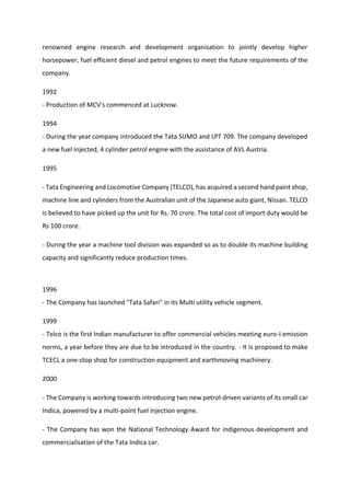 renowned engine research and development organisation to jointly develop higher
horsepower, fuel efficient diesel and petrol engines to meet the future requirements of the
company.
1992
- Production of MCV's commenced at Lucknow.
1994
- During the year company introduced the Tata SUMO and LPT 709. The company developed
a new fuel injected, 4 cylinder petrol engine with the assistance of AVL Austria.
1995
- Tata Engineering and Locomotive Company (TELCO), has acquired a second hand paint shop,
machine line and cylinders from the Australian unit of the Japanese auto giant, Nissan. TELCO
is believed to have picked up the unit for Rs. 70 crore. The total cost of import duty would be
Rs 100 crore.
- During the year a machine tool division was expanded so as to double its machine building
capacity and significantly reduce production times.
1996
- The Company has launched "Tata Safari" in its Multi utility vehicle segment.
1999
- Telco is the first Indian manufacturer to offer commercial vehicles meeting euro-I emission
norms, a year before they are due to be introduced in the country. - It is proposed to make
TCECL a one-stop shop for construction equipment and earthmoving machinery.
2000
- The Company is working towards introducing two new petrol-driven variants of its small car
Indica, powered by a multi-point fuel injection engine.
- The Company has won the National Technology Award for indigenous development and
commercialisation of the Tata Indica car.
 