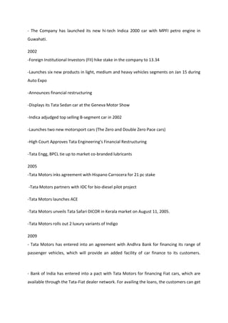 - The Company has launched its new hi-tech Indica 2000 car with MPFI petro engine in
Guwahati.
2002
-Foreign Institutional Investors (FII) hike stake in the company to 13.34
-Launches six new products in light, medium and heavy vehicles segments on Jan 15 during
Auto Expo
-Announces financial restructuring
-Displays its Tata Sedan car at the Geneva Motor Show
-Indica adjudged top selling B-segment car in 2002
-Launches two new motorsport cars (The Zero and Double Zero Pace cars)
-High Court Approves Tata Engineering's Financial Restructuring
-Tata Engg, BPCL tie up to market co-branded lubricants
2005
-Tata Motors inks agreement with Hispano Carrocera for 21 pc stake
-Tata Motors partners with IOC for bio-diesel pilot project
-Tata Motors launches ACE
-Tata Motors unveils Tata Safari DICOR in Kerala market on August 11, 2005.
-Tata Motors rolls out 2 luxury variants of Indigo
2009
- Tata Motors has entered into an agreement with Andhra Bank for financing its range of
passenger vehicles, which will provide an added facility of car finance to its customers.
- Bank of India has entered into a pact with Tata Motors for financing Fiat cars, which are
available through the Tata-Fiat dealer network. For availing the loans, the customers can get
 