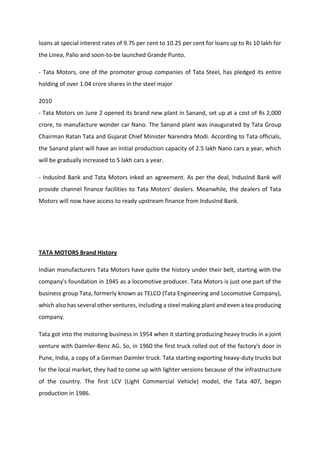 loans at special interest rates of 9.75 per cent to 10.25 per cent for loans up to Rs 10 lakh for
the Linea, Palio and soon-to-be launched Grande Punto.
- Tata Motors, one of the promoter group companies of Tata Steel, has pledged its entire
holding of over 1.04 crore shares in the steel major
2010
- Tata Motors on June 2 opened its brand new plant in Sanand, set up at a cost of Rs 2,000
crore, to manufacture wonder car Nano. The Sanand plant was inaugurated by Tata Group
Chairman Ratan Tata and Gujarat Chief Minister Narendra Modi. According to Tata officials,
the Sanand plant will have an initial production capacity of 2.5 lakh Nano cars a year, which
will be gradually increased to 5 lakh cars a year.
- IndusInd Bank and Tata Motors inked an agreement. As per the deal, IndusInd Bank will
provide channel finance facilities to Tata Motors' dealers. Meanwhile, the dealers of Tata
Motors will now have access to ready upstream finance from IndusInd Bank.
TATA MOTORS Brand History
Indian manufacturers Tata Motors have quite the history under their belt, starting with the
company's foundation in 1945 as a locomotive producer. Tata Motors is just one part of the
business group Tata, formerly known as TELCO (Tata Engineering and Locomotive Company),
which also has several other ventures, including a steel making plant and even a tea producing
company.
Tata got into the motoring business in 1954 when it starting producing heavy trucks in a joint
venture with Daimler-Benz AG. So, in 1960 the first truck rolled out of the factory's door in
Pune, India, a copy of a German Daimler truck. Tata starting exporting heavy-duty trucks but
for the local market, they had to come up with lighter versions because of the infrastructure
of the country. The first LCV (Light Commercial Vehicle) model, the Tata 407, began
production in 1986.
 