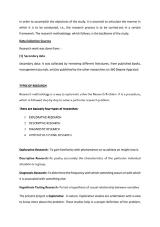 In order to accomplish the objectives of the study, it is essential to articulate the manner in
which it is to be conducted, i.e., the research process is to be carried-out in a certain
framework. The research methodology, which follows, is the backbone of the study.
Data Collection Sources
Research work was done from: -
(1) Secondary data
Secondary data: It was collected by reviewing different literatures, from published books,
management journals, articles published by the other researchers on 360 Degree Appraisal.
TYPES OF RESEARCH
Research methodology is a way to systematic solve the Research Problem. It is a procedure,
which is followed step by step to solve a particular research problem.
There are basically four types of researches:
1 EXPLORATIVE RESEARCH
2 DESCRIPTIVE RESEARCH
3 DIAGNOSTIC RESEARCH
4 HYPOTHESIS TESTING RESEARCH
Explorative Research:- To gain familiarity with phenomenon or to achieve an insight into it.
Descriptive Research:-To poetry accurately the characteristics of the particular individual
situation or a group.
Diagnostic Research:-To determine the frequency with which something occurs or with which
it is associated with something else.
Hypothesis Testing Research:-To test a hypothesis of casual relationship between variables.
The present project is Explorative in nature. Explorative studies are undertaken with a view
to know more about the problem. These studies help in a proper definition of the problem,
 