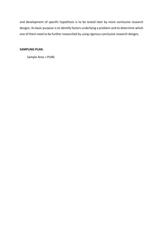 and development of specific hypothesis is to be tested later by more conclusive research
designs. Its basic purpose is to identify factors underlying a problem and to determine which
one of them need to be further researched by using rigorous conclusive research designs.
SAMPLING PLAN:
Sample Area = PUNE
 