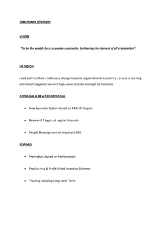 Tata Motors Ideologies
VISION
To e the world lass orporate o sta tly furtheri g the i terest of all stakeholder .
HR VISION
Lead and Facilitate continuous change towards organizational excellence ; create a learning
and vibrant organization with high sense of pride amongst its members
APPRAISAL & REWARDAPPRAISAL
 New Appraisal System based on KRAs & Targets·
 Review of Targets at regular Intervals·
 People Development an important KRA
REWARD
 Promotions based on Performance·
 Productivity & Profit-linked Incentive Schemes·
 Training including Long-term Term
 