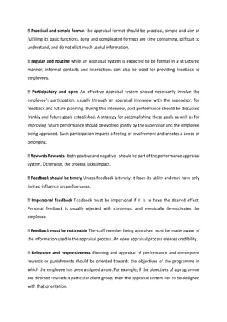 Practical and simple format the appraisal format should be practical, simple and aim at
fulfilling its basic functions. Long and complicated formats are time consuming, difficult to
understand, and do not elicit much useful information.
regular and routine while an appraisal system is expected to be formal in a structured
manner, informal contacts and interactions can also be used for providing feedback to
employees.
Participatory and open An effective appraisal system should necessarily involve the
employee's participation, usually through an appraisal interview with the supervisor, for
feedback and future planning. During this interview, past performance should be discussed
frankly and future goals established. A strategy for accomplishing these goals as well as for
improving future performance should be evolved jointly by the supervisor and the employee
being appraised. Such participation imparts a feeling of involvement and creates a sense of
belonging.
Rewards Rewards - both positive and negative - should be part of the performance appraisal
system. Otherwise, the process lacks impact.
Feedback should be timely Unless feedback is timely, it loses its utility and may have only
limited influence on performance.
Impersonal feedback Feedback must be impersonal if it is to have the desired effect.
Personal feedback is usually rejected with contempt, and eventually de-motivates the
employee.
Feedback must be noticeable The staff member being appraised must be made aware of
the information used in the appraisal process. An open appraisal process creates credibility.
Relevance and responsiveness Planning and appraisal of performance and consequent
rewards or punishments should be oriented towards the objectives of the programme in
which the employee has been assigned a role. For example, if the objectives of a programme
are directed towards a particular client group, then the appraisal system has to be designed
with that orientation.
 