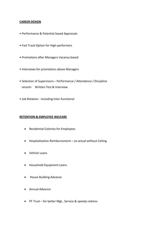 CAREER DESIGN
• Pe fo a e & Pote tial ased App aisals
• Fast T a k Optio fo High-performers
• P o otio s afte Ma age s Va a ased
• I te ie s fo p o otio s above Managers
• Sele tio of Supe iso s:– Performance / Attendance / Discipline
record– Written Test & Interview
• Jo ‘otatio - including Inter-functional
RETENTION & EMPLOYEE WELFARE
 Residential Colonies for Employees
 Hospitalization Reimbursement – on actual without Ceiling
 Vehicle Loans
 Household Equipment Loans
 House Building Advance
 Annual Advance·
 PF Trust – for better Mgt., Service & speedy redress·
 