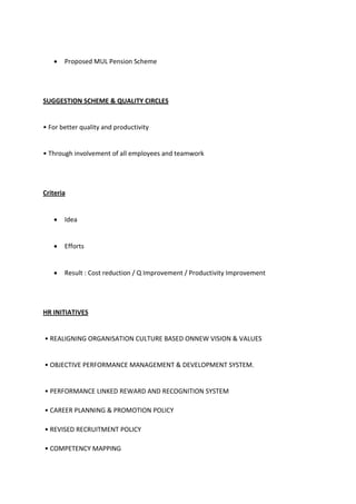  Proposed MUL Pension Scheme
SUGGESTION SCHEME & QUALITY CIRCLES
• For better quality and productivity
• Th ough i ol e e t of all e plo ees a d tea o k
Criteria
 Idea
 Efforts
 Result : Cost reduction / Q Improvement / Productivity Improvement
HR INITIATIVES
• ‘EALIGNING O‘GANISATION CULTURE BASED ONNEW VISION & VALUES
• OBJECTIVE PE‘FO‘MANCE MANAGEMENT & DEVELOPMENT SYSTEM.
• PERFORMANCE LINKED REWARD AND RECOGNITION SYSTEM
• CAREER PLANNING & PROMOTION POLICY
• REVISED RECRUITMENT POLICY
• COMPETENCY MAPPING
 