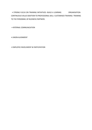 • STRONG FUCUS ON TRAINING INITIATIVES- BUILD A LEARNNG ORGANISATION-
CONTINUOUS VALUE ADDITION TO PROFESSIONAL SKILL- CUSTOMISED TRAINING- TRAINING
TO THE PERSONNEL OF BUSINESS PARTNERS
• INTERNAL COMMUNICATION
• UNION ALIGNMENT
• EMPLOYEE INVOLVMENT & PARTICIPATION
 