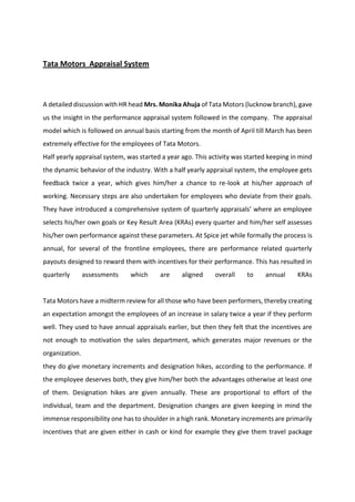 Tata Motors Appraisal System
A detailed discussion with HR head Mrs. Monika Ahuja of Tata Motors (lucknow branch), gave
us the insight in the performance appraisal system followed in the company. The appraisal
model which is followed on annual basis starting from the month of April till March has been
extremely effective for the employees of Tata Motors.
Half yearly appraisal system, was started a year ago. This activity was started keeping in mind
the dynamic behavior of the industry. With a half yearly appraisal system, the employee gets
feedback twice a year, which gives him/her a chance to re-look at his/her approach of
working. Necessary steps are also undertaken for employees who deviate from their goals.
The ha e i t odu ed a o p ehe si e s ste of ua te l app aisals he e a e plo ee
selects his/her own goals or Key Result Area (KRAs) every quarter and him/her self assesses
his/her own performance against these parameters. At Spice jet while formally the process is
annual, for several of the frontline employees, there are performance related quarterly
payouts designed to reward them with incentives for their performance. This has resulted in
quarterly assessments which are aligned overall to annual KRAs
Tata Motors have a midterm review for all those who have been performers, thereby creating
an expectation amongst the employees of an increase in salary twice a year if they perform
well. They used to have annual appraisals earlier, but then they felt that the incentives are
not enough to motivation the sales department, which generates major revenues or the
organization.
they do give monetary increments and designation hikes, according to the performance. If
the employee deserves both, they give him/her both the advantages otherwise at least one
of them. Designation hikes are given annually. These are proportional to effort of the
individual, team and the department. Designation changes are given keeping in mind the
immense responsibility one has to shoulder in a high rank. Monetary increments are primarily
incentives that are given either in cash or kind for example they give them travel package
 