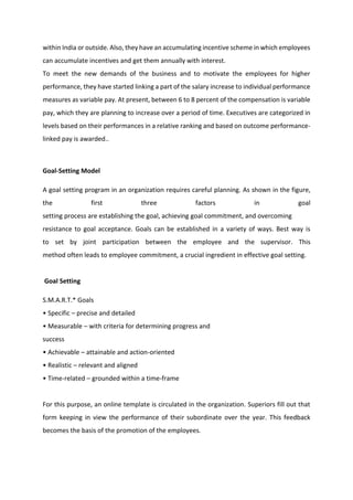 within India or outside. Also, they have an accumulating incentive scheme in which employees
can accumulate incentives and get them annually with interest.
To meet the new demands of the business and to motivate the employees for higher
performance, they have started linking a part of the salary increase to individual performance
measures as variable pay. At present, between 6 to 8 percent of the compensation is variable
pay, which they are planning to increase over a period of time. Executives are categorized in
levels based on their performances in a relative ranking and based on outcome performance-
linked pay is awarded..
Goal-Setting Model
A goal setting program in an organization requires careful planning. As shown in the figure,
the first three factors in goal
setting process are establishing the goal, achieving goal commitment, and overcoming
resistance to goal acceptance. Goals can be established in a variety of ways. Best way is
to set by joint participation between the employee and the supervisor. This
method often leads to employee commitment, a crucial ingredient in effective goal setting.
Goal Setting
S.M.A.R.T.* Goals
• Spe ifi – precise and detailed
• Measu a le – with criteria for determining progress and
success
• A hie a le – attainable and action-oriented
• ‘ealisti – relevant and aligned
• Ti e-related – grounded within a time-frame
For this purpose, an online template is circulated in the organization. Superiors fill out that
form keeping in view the performance of their subordinate over the year. This feedback
becomes the basis of the promotion of the employees.
 