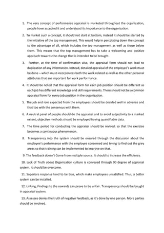 1. The very concept of performance appraisal is marketed throughout the organization,
people have accepted it and understood its importance to the organization.
2. To market such a concept, it should not start at bottom, instead it should be started by
the initiative of the top management. This would help in percolating down the concept
to the advantage of all, which includes the top management as well as those below
them. This means that the top management has to take a welcoming and positive
approach towards the change that is intended to be brought.
3. Further, at the time of confirmation also, the appraisal form should not lead to
dupli atio of a i fo atio . I stead, detailed app aisal of the e plo ee s o k ust
be done – which must incorporates both the work related as well as the other personal
attributes that are important for work performance.
4. It should be noted that the appraisal form for each job position should be different as
each job has different knowledge and skill requirements. There should not be a common
appraisal form for every job position in the organization.
5. The job and role expected from the employees should be decided well in advance and
that too with the consensus with them.
6. A neutral panel of people should do the appraisal and to avoid subjectivity to a marked
extent, objective methods should be employed having quantifiable data.
7. The time period for conducting the appraisal should be revised, so that the exercise
becomes a continuous phenomenon.
8. Transparency into the system should be ensured through the discussion about the
e plo ee s pe fo a e ith the e plo ee o e ed a d t i g to fi d out the g e
areas so that training can be implemented to improve on that.
9. The feed a k does t Co e f o ultiple sou e. It should to i ease the effi ie .
10. Lack of Truth about Organization culture is conveyed through 90 degree of appraisal
system. it should be overcome.
11. Superiors response tend to be bias, which make employees unsatisfied. Thus, a better
system can be installed.
12. Linking, Findings to the rewards can prove to be unfair. Transparency should be bought
in appraisal system.
13..Assesses de ies the t uth of egati e feed a k, as it s do e o e pe son. More parties
should be involved.
 