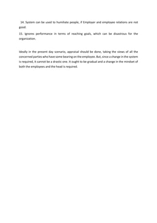 14. System can be used to humiliate people, if Employer and employee relations are not
good.
15. Ignores performance in terms of reaching goals, which can be disastrous for the
organization.
Ideally in the present day scenario, appraisal should be done, taking the views of all the
concerned parties who have some bearing on the employee. But, since a change in the system
is required, it cannot be a drastic one. It ought to be gradual and a change in the mindset of
both the employees and the head is required.
 