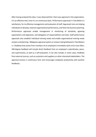 After having analyzed the data, it was observed that there was appraisal in the organization.
It is an effective tool, since it is on continuous basis. Performance appraisals in Tata Motors is
satisfactory for its effective management and evaluation of staff. Appraisals here are helping
individuals to develop, improve organizational performance, and feed into business planning.
Performance appraisals enable management in monitoring of standards, agreeing
expectations and objectives, and delegation of responsibilities and tasks. Staff performance
appraisals also establish individual training needs and enable organizational training needs
analysis and planning. 90degrees appraisal system or review is being followed in Tata Motors
i.e feedback that comes from members of an employee's immediate work circle most often,
360-degree feedback will include direct feedback from an employee's subordinates, peers,
and supervisor(s), as well as a self-evaluation. It can also include, in some cases, feedback
from external sources, such as customers and suppliers or other interested stakeholders. The
appraisal process is continuous here and encourages employee productivity with positive
feedbacks.
 