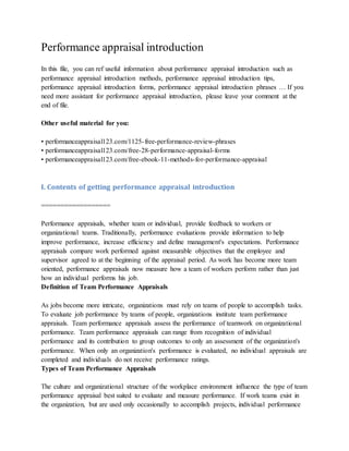 Performance appraisal introduction
In this file, you can ref useful information about performance appraisal introduction such as
performance appraisal introduction methods, performance appraisal introduction tips,
performance appraisal introduction forms, performance appraisal introduction phrases … If you
need more assistant for performance appraisal introduction, please leave your comment at the
end of file.
Other useful material for you:
• performanceappraisal123.com/1125-free-performance-review-phrases
• performanceappraisal123.com/free-28-performance-appraisal-forms
• performanceappraisal123.com/free-ebook-11-methods-for-performance-appraisal
I. Contents of getting performance appraisal introduction
==================
Performance appraisals, whether team or individual, provide feedback to workers or
organizational teams. Traditionally, performance evaluations provide information to help
improve performance, increase efficiency and define management's expectations. Performance
appraisals compare work performed against measurable objectives that the employee and
supervisor agreed to at the beginning of the appraisal period. As work has become more team
oriented, performance appraisals now measure how a team of workers perform rather than just
how an individual performs his job.
Definition of Team Performance Appraisals
As jobs become more intricate, organizations must rely on teams of people to accomplish tasks.
To evaluate job performance by teams of people, organizations institute team performance
appraisals. Team performance appraisals assess the performance of teamwork on organizational
performance. Team performance appraisals can range from recognition of individual
performance and its contribution to group outcomes to only an assessment of the organization's
performance. When only an organization's performance is evaluated, no individual appraisals are
completed and individuals do not receive performance ratings.
Types of Team Performance Appraisals
The culture and organizational structure of the workplace environment influence the type of team
performance appraisal best suited to evaluate and measure performance. If work teams exist in
the organization, but are used only occasionally to accomplish projects, individual performance
 