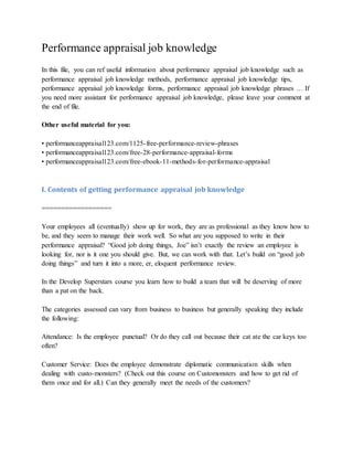 Performance appraisal job knowledge
In this file, you can ref useful information about performance appraisal job knowledge such as
performance appraisal job knowledge methods, performance appraisal job knowledge tips,
performance appraisal job knowledge forms, performance appraisal job knowledge phrases … If
you need more assistant for performance appraisal job knowledge, please leave your comment at
the end of file.
Other useful material for you:
• performanceappraisal123.com/1125-free-performance-review-phrases
• performanceappraisal123.com/free-28-performance-appraisal-forms
• performanceappraisal123.com/free-ebook-11-methods-for-performance-appraisal
I. Contents of getting performance appraisal job knowledge
==================
Your employees all (eventually) show up for work, they are as professional as they know how to
be, and they seem to manage their work well. So what are you supposed to write in their
performance appraisal? “Good job doing things, Joe” isn’t exactly the review an employee is
looking for, nor is it one you should give. But, we can work with that. Let’s build on “good job
doing things” and turn it into a more, er, eloquent performance review.
In the Develop Superstars course you learn how to build a team that will be deserving of more
than a pat on the back.
The categories assessed can vary from business to business but generally speaking they include
the following:
Attendance: Is the employee punctual? Or do they call out because their cat ate the car keys too
often?
Customer Service: Does the employee demonstrate diplomatic communication skills when
dealing with custo-monsters? (Check out this course on Customonsters and how to get rid of
them once and for all.) Can they generally meet the needs of the customers?
 