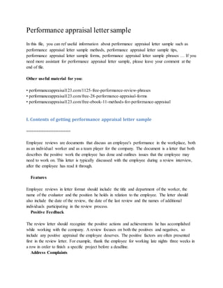 Performance appraisal lettersample
In this file, you can ref useful information about performance appraisal letter sample such as
performance appraisal letter sample methods, performance appraisal letter sample tips,
performance appraisal letter sample forms, performance appraisal letter sample phrases … If you
need more assistant for performance appraisal letter sample, please leave your comment at the
end of file.
Other useful material for you:
• performanceappraisal123.com/1125-free-performance-review-phrases
• performanceappraisal123.com/free-28-performance-appraisal-forms
• performanceappraisal123.com/free-ebook-11-methods-for-performance-appraisal
I. Contents of getting performance appraisal letter sample
==================
Employee reviews are documents that discuss an employee's performance in the workplace, both
as an individual worker and as a team player for the company. The document is a letter that both
describes the positive work the employee has done and outlines issues that the employee may
need to work on. This letter is typically discussed with the employee during a review interview,
after the employee has read it through.
Features
Employee reviews in letter format should include the title and department of the worker, the
name of the evaluator and the position he holds in relation to the employee. The letter should
also include the date of the review, the date of the last review and the names of additional
individuals participating in the review process.
Positive Feedback
The review letter should recognize the positive actions and achievements he has accomplished
while working with the company. A review focuses on both the positives and negatives, so
include any positive appraisal the employee deserves. The positive factors are often presented
first in the review letter. For example, thank the employee for working late nights three weeks in
a row in order to finish a specific project before a deadline.
Address Complaints
 