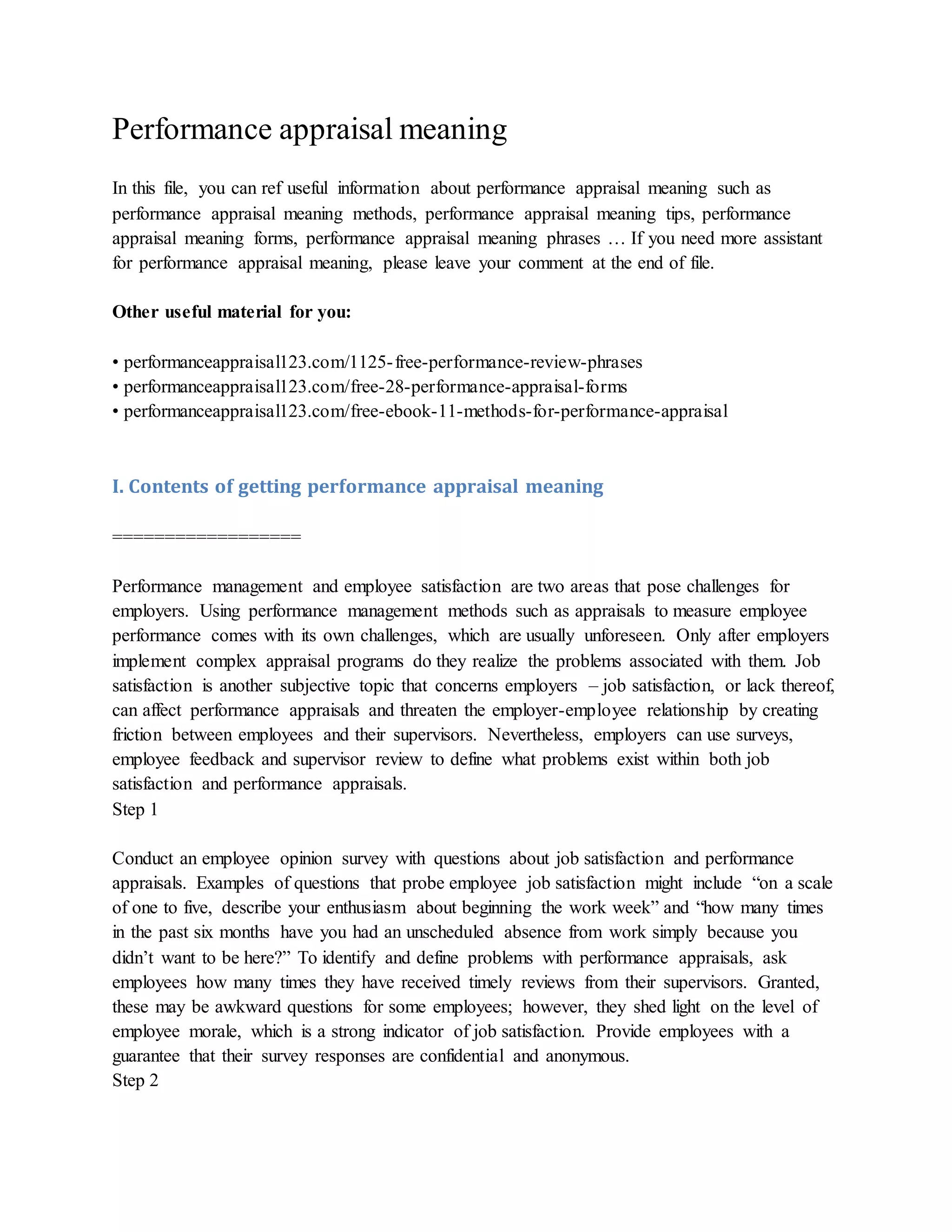 Performance appraisal meaning
In this file, you can ref useful information about performance appraisal meaning such as
performance appraisal meaning methods, performance appraisal meaning tips, performance
appraisal meaning forms, performance appraisal meaning phrases … If you need more assistant
for performance appraisal meaning, please leave your comment at the end of file.
Other useful material for you:
• performanceappraisal123.com/1125-free-performance-review-phrases
• performanceappraisal123.com/free-28-performance-appraisal-forms
• performanceappraisal123.com/free-ebook-11-methods-for-performance-appraisal
I. Contents of getting performance appraisal meaning
==================
Performance management and employee satisfaction are two areas that pose challenges for
employers. Using performance management methods such as appraisals to measure employee
performance comes with its own challenges, which are usually unforeseen. Only after employers
implement complex appraisal programs do they realize the problems associated with them. Job
satisfaction is another subjective topic that concerns employers – job satisfaction, or lack thereof,
can affect performance appraisals and threaten the employer-employee relationship by creating
friction between employees and their supervisors. Nevertheless, employers can use surveys,
employee feedback and supervisor review to define what problems exist within both job
satisfaction and performance appraisals.
Step 1
Conduct an employee opinion survey with questions about job satisfaction and performance
appraisals. Examples of questions that probe employee job satisfaction might include “on a scale
of one to five, describe your enthusiasm about beginning the work week” and “how many times
in the past six months have you had an unscheduled absence from work simply because you
didn’t want to be here?” To identify and define problems with performance appraisals, ask
employees how many times they have received timely reviews from their supervisors. Granted,
these may be awkward questions for some employees; however, they shed light on the level of
employee morale, which is a strong indicator of job satisfaction. Provide employees with a
guarantee that their survey responses are confidential and anonymous.
Step 2
 
