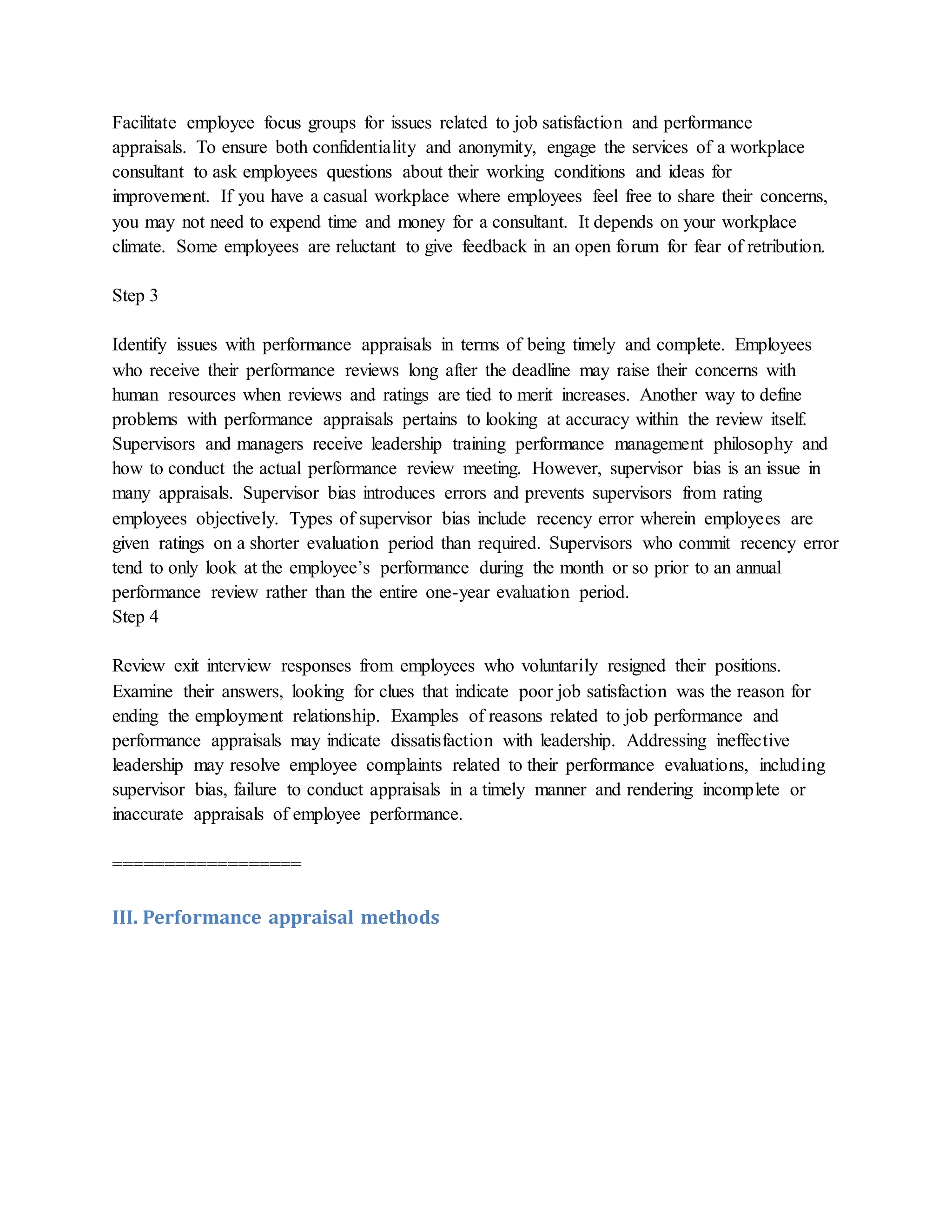 Facilitate employee focus groups for issues related to job satisfaction and performance
appraisals. To ensure both confidentiality and anonymity, engage the services of a workplace
consultant to ask employees questions about their working conditions and ideas for
improvement. If you have a casual workplace where employees feel free to share their concerns,
you may not need to expend time and money for a consultant. It depends on your workplace
climate. Some employees are reluctant to give feedback in an open forum for fear of retribution.
Step 3
Identify issues with performance appraisals in terms of being timely and complete. Employees
who receive their performance reviews long after the deadline may raise their concerns with
human resources when reviews and ratings are tied to merit increases. Another way to define
problems with performance appraisals pertains to looking at accuracy within the review itself.
Supervisors and managers receive leadership training performance management philosophy and
how to conduct the actual performance review meeting. However, supervisor bias is an issue in
many appraisals. Supervisor bias introduces errors and prevents supervisors from rating
employees objectively. Types of supervisor bias include recency error wherein employees are
given ratings on a shorter evaluation period than required. Supervisors who commit recency error
tend to only look at the employee’s performance during the month or so prior to an annual
performance review rather than the entire one-year evaluation period.
Step 4
Review exit interview responses from employees who voluntarily resigned their positions.
Examine their answers, looking for clues that indicate poor job satisfaction was the reason for
ending the employment relationship. Examples of reasons related to job performance and
performance appraisals may indicate dissatisfaction with leadership. Addressing ineffective
leadership may resolve employee complaints related to their performance evaluations, including
supervisor bias, failure to conduct appraisals in a timely manner and rendering incomplete or
inaccurate appraisals of employee performance.
==================
III. Performance appraisal methods
 