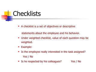 Checklists A checklist is a set of objectives or descriptive statements about the employee and his behavior. Under weighted checklist, value of each question may be weighted. Example: Is the employee really interested in the task assigned? Yes / No Is he respected by his colleagues? Yes / No 