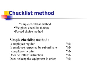 Checklist method Simple checklist method Weighted checklist method Forced choice method Simple checklist method: Is employee regular  Y/N Is employee respected by subordinate Y/N Is employee helpful Y/N Does he follow instruction  Y/N Does he keep the equipment in order Y/N 