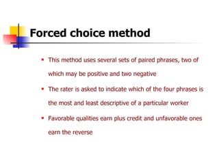 Forced choice method This method uses several sets of paired phrases, two of which may be positive and two negative The rater is asked to indicate which of the four phrases is the most and least descriptive of a particular worker Favorable qualities earn plus credit and unfavorable ones earn the reverse 