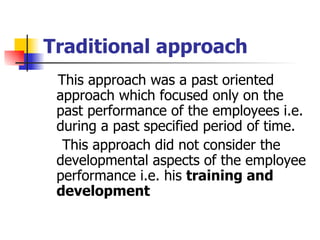 Traditional approach This approach was a past oriented approach which focused only on the past performance of the employees i.e. during a past specified period of time.  This approach did not consider the developmental aspects of the employee performance i.e. his  training and development   