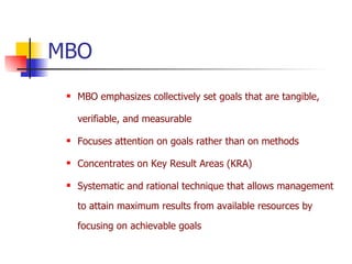 MBO MBO emphasizes collectively set goals that are tangible, verifiable, and measurable Focuses attention on goals rather than on methods Concentrates on Key Result Areas (KRA) Systematic and rational technique that allows management to attain maximum results from available resources by focusing on achievable goals 