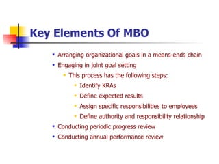 Key Elements Of MBO Arranging organizational goals in a means-ends chain Engaging in joint goal setting This process has the following steps: Identify KRAs Define expected results Assign specific responsibilities to employees Define authority and responsibility relationship Conducting periodic progress review Conducting annual performance review 