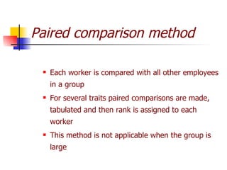 Paired comparison method Each worker is compared with all other employees in a group For several traits paired comparisons are made, tabulated and then rank is assigned to each worker This method is not applicable when the group is large 