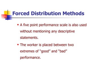 Forced Distribution   Methods A five point performance scale is also used without mentioning any descriptive statements. The worker is placed between two extremes of “good” and “bad” performance. 