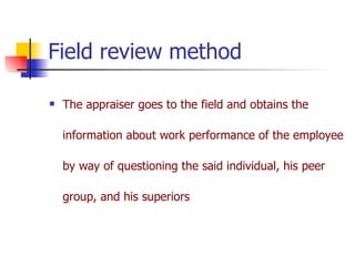 Field review method The appraiser goes to the field and obtains the information about work performance of the employee by way of questioning the said individual, his peer group, and his superiors 