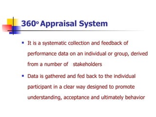 360 o  Appraisal System It is a systematic collection and feedback of performance data on an individual or group, derived from a number of  stakeholders  Data is gathered and fed back to the individual participant in a clear way designed to promote understanding, acceptance and ultimately behavior 