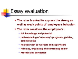 Essay evaluation The rater is asked to express the strong as well as weak points of  employee’s behavior The rater considers the employee’s : Job knowledge and potential Understanding of company’s programs, policies, objectives etc Relation with co-workers and supervisors Planning, organizing and controlling ability Attitude and perception 