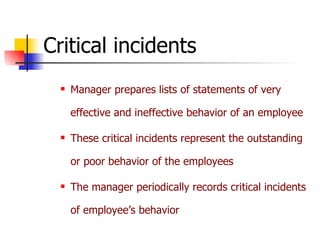 Critical incidents Manager prepares lists of statements of very effective and ineffective behavior of an employee These critical incidents represent the outstanding or poor behavior of the employees The manager periodically records critical incidents of employee’s behavior 