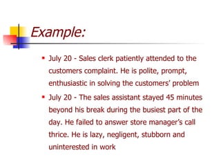 Example: July 20 - Sales clerk patiently attended to the customers complaint. He is polite, prompt, enthusiastic in solving the customers’ problem July 20 - The sales assistant stayed 45 minutes beyond his break during the busiest part of the day. He failed to answer store manager’s call thrice. He is lazy, negligent, stubborn and uninterested in work 