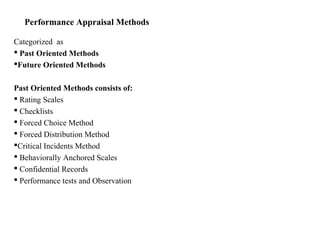 Performance Appraisal Methods
Categorized as
 Past Oriented Methods
Future Oriented Methods
Past Oriented Methods consists of:
 Rating Scales
 Checklists
 Forced Choice Method
 Forced Distribution Method
Critical Incidents Method
 Behaviorally Anchored Scales
 Confidential Records
 Performance tests and Observation
 