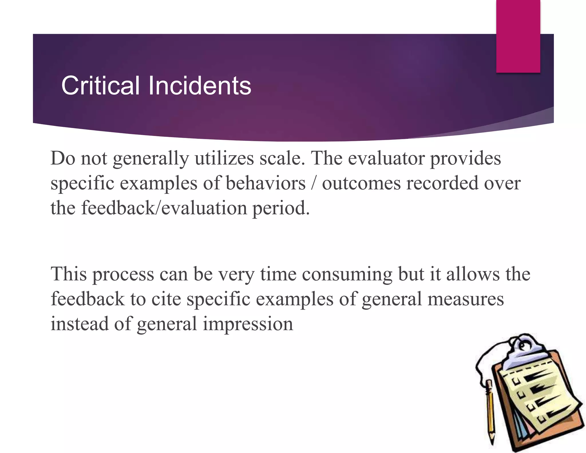 Critical Incidents
Do not generally utilizes scale. The evaluator provides
specific examples of behaviors / outcomes recorded over
the feedback/evaluation period.
This process can be very time consuming but it allows the
feedback to cite specific examples of general measures
instead of general impression
 
