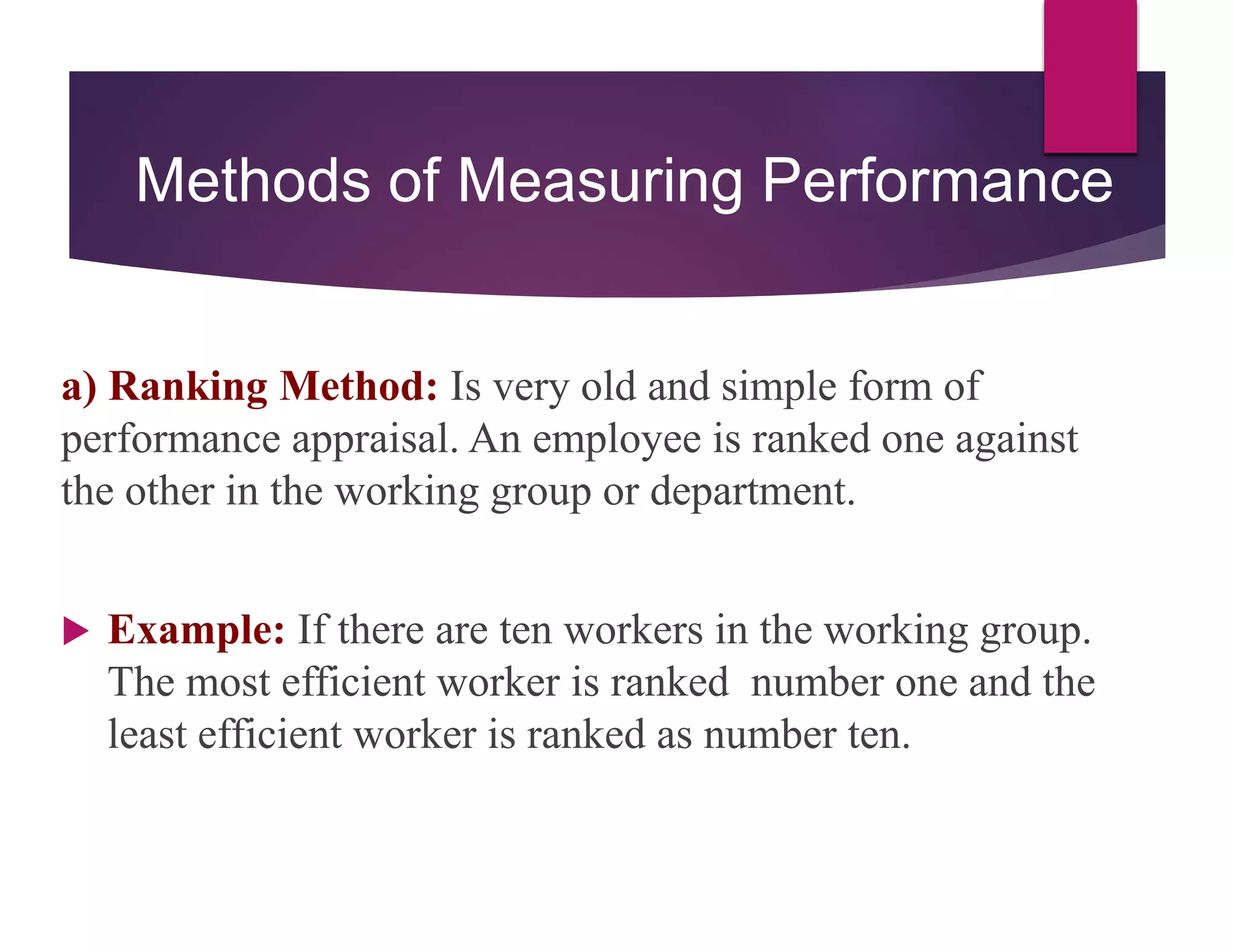 Methods of Measuring Performance
a) Ranking Method: Is very old and simple form of
performance appraisal. An employee is ranked one against
the other in the working group or department.
 Example: If there are ten workers in the working group.
The most efficient worker is ranked number one and the
least efficient worker is ranked as number ten.
 