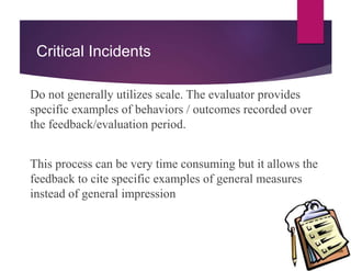 Critical Incidents
Do not generally utilizes scale. The evaluator provides
specific examples of behaviors / outcomes recorded over
the feedback/evaluation period.
This process can be very time consuming but it allows the
feedback to cite specific examples of general measures
instead of general impression
 